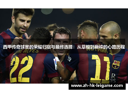 西甲传奇球星的荣耀归宿与最终选择:从草根到巅峰的心路历程 西甲传奇球星的荣耀归宿与最终选择:从草根到巅峰的心路历程