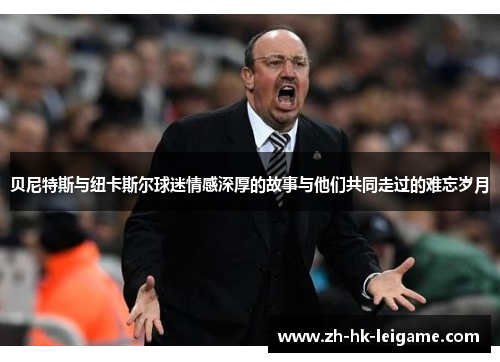 贝尼特斯与纽卡斯尔球迷情感深厚的故事与他们共同走过的难忘岁月 贝尼特斯与纽卡斯尔球迷情感深厚的故事与他们共同走过的难忘岁月