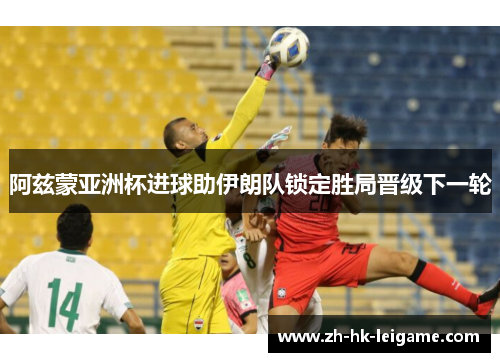 阿兹蒙亚洲杯进球助伊朗队锁定胜局晋级下一轮