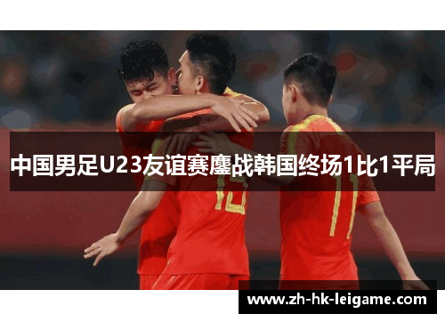 中国男足U23友谊赛鏖战韩国终场1比1平局